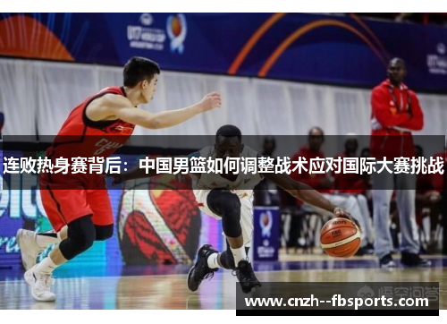 连败热身赛背后:中国男篮如何调整战术应对国际大赛挑战 连败热身赛背后:中国男篮如何调整战术应对国际大赛挑战