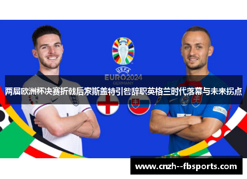 两届欧洲杯决赛折戟后索斯盖特引咎辞职英格兰时代落幕与未来拐点