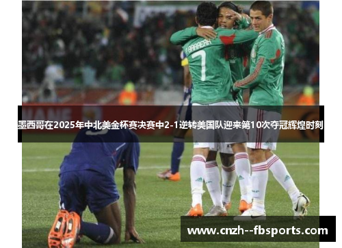 墨西哥在2025年中北美金杯赛决赛中2-1逆转美国队迎来第10次夺冠辉煌时刻
